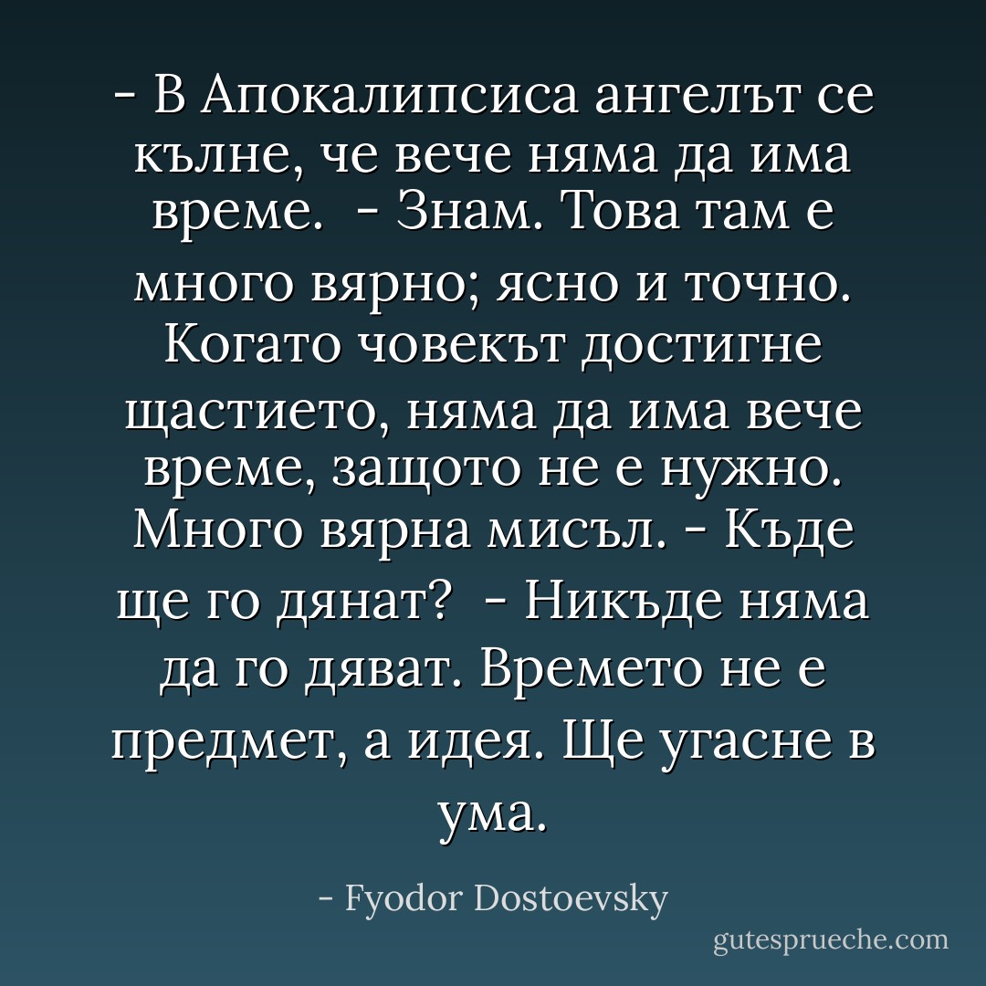 - В Апокалипсиса ангелът се кълне, че вече няма да има време. <br />- Знам. Това там е много вярно; ясно и точно. Когато човекът достигне щастието, няма да има вече време, защото не е нужно. Много вярна мисъл.<br />- Къде ще го дянат? <br />- Никъде няма да го дяват. Времето не е предмет, а идея. Ще угасне в ума. - Fyodor Dostoevsky