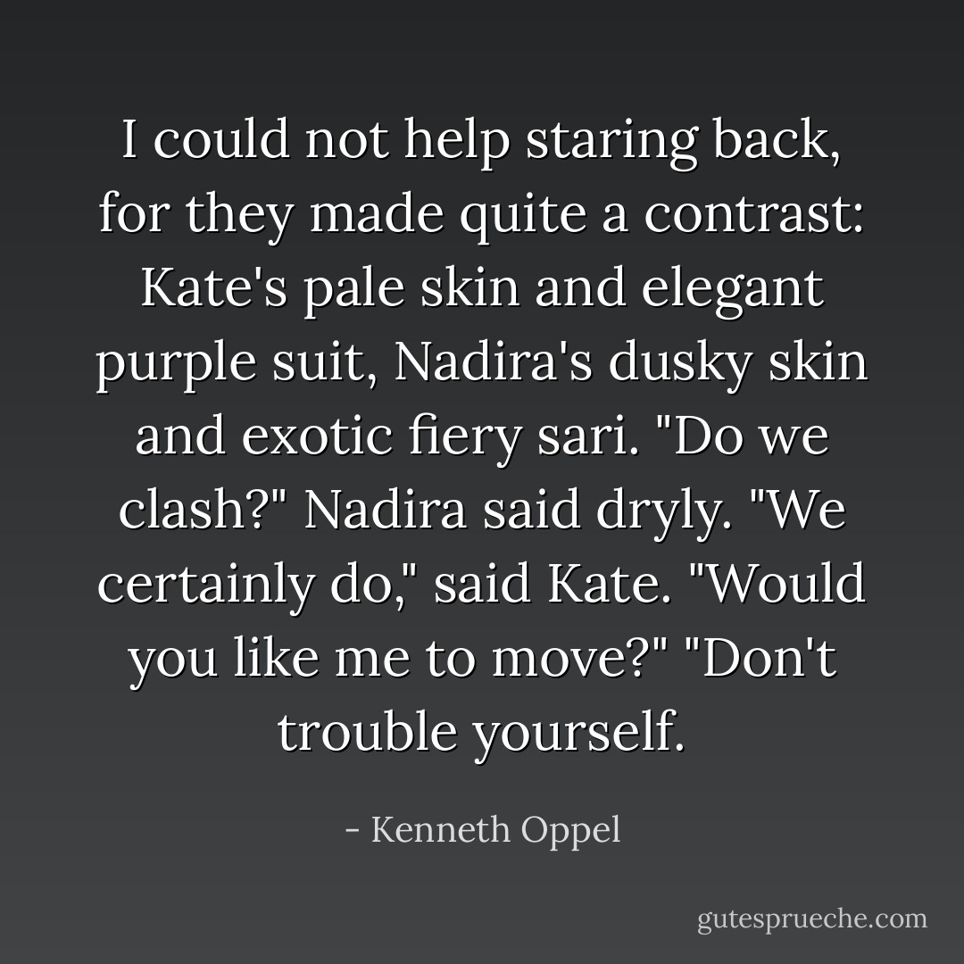 I could not help staring back, for they made quite a contrast: Kate's pale skin and elegant purple suit, Nadira's dusky skin and exotic fiery sari.<br />"Do we clash?" Nadira said dryly.<br />"We certainly do," said Kate. "Would you like me to move?"<br />"Don't trouble yourself. - Kenneth Oppel