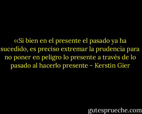 ‹‹Si bien en el presente el pasado ya ha sucedido, es preciso extremar la prudencia para no poner en peligro lo presente a través de lo pasado al hacerlo presente - Kerstin Gier