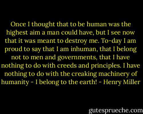 Once I thought that to be human was the highest aim a man could have, but I see now that it was meant to destroy me. To-day I am proud to say that I am inhuman, that I belong not to men and governments, that I have nothing to do with creeds and principles. I have nothing to do with the creaking machinery of humanity - I belong to the earth! - Henry Miller