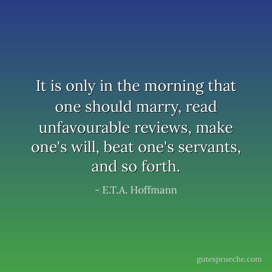 It is only in the morning that one should marry, read unfavourable reviews, make one's will, beat one's servants, and so forth. - E.T.A. Hoffmann