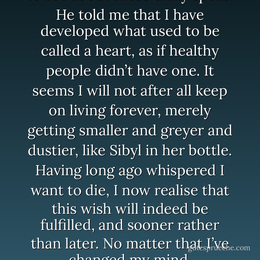 Yesterday I went to the doctor, to see about these dizzy spells. He told me that I have developed what used to be called a heart, as if healthy people didn’t have one. It seems I will not after all keep on living forever, merely getting smaller and greyer and dustier, like Sibyl in her bottle. Having long ago whispered I want to die, I now realise that this wish will indeed be fulfilled, and sooner rather than later. No matter that I’ve changed my mind. - Margaret Atwood