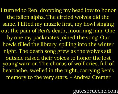 I turned to Ren, dropping my head low to honor the fallen alpha. The circled wolves did the same. I lifted my muzzle first, my howl singing out the pain of Ren's death, mourning him. One by one my packmates joined the song. Our howls filled the library, spilling into the winter night. The death song grew as the wolves still outside raised their voices to honor the lost young warrior. The chorus of wolf cries, full of heartache, swelled in the night, carrying Ren's memory to the very stars. - Andrea Cremer