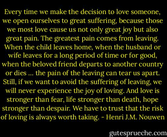 Every time we make the decision to love someone, we open ourselves to great suffering, because those we most love cause us not only great joy but also great pain. The greatest pain comes from leaving. When the child leaves home, when the husband or wife leaves for a long period of time or for good, when the beloved friend departs to another country or dies … the pain of the leaving can tear us apart.<br />Still, if we want to avoid the suffering of leaving, we will never experience the joy of loving. And love is stronger than fear, life stronger than death, hope stronger than despair. We have to trust that the risk of loving is always worth taking. - Henri J.M. Nouwen