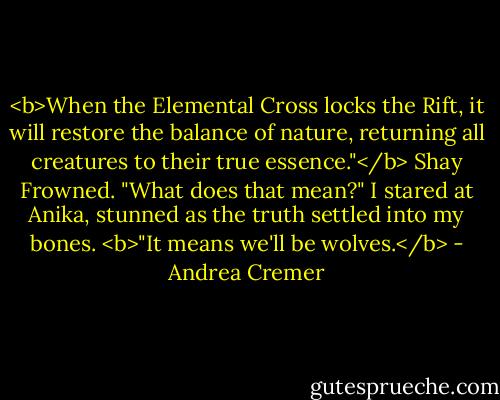 <b>When the Elemental Cross locks the Rift, it will restore the balance of nature, returning all creatures to their true essence."</b><br />Shay Frowned. "What does that mean?"<br />I stared at Anika, stunned as the truth settled into my bones. <b>"It means we'll be wolves.</b> - Andrea Cremer