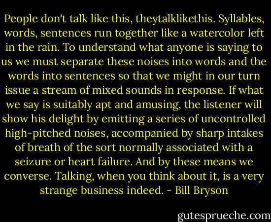 People don't talk like this, theytalklikethis. Syllables, words, sentences run together like a watercolor left in the rain. To understand what anyone is saying to us we must separate these noises into words and the words into sentences so that we might in our turn issue a stream of mixed sounds in response. If what we say is suitably apt and amusing, the listener will show his delight by emitting a series of uncontrolled high-pitched noises, accompanied by sharp intakes of breath of the sort normally associated with a seizure or heart failure. And by these means we converse. Talking, when you think about it, is a very strange business indeed. - Bill Bryson