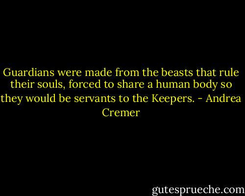 Guardians were made from the beasts that rule their souls, forced to share a human body so they would be servants to the Keepers. - Andrea Cremer