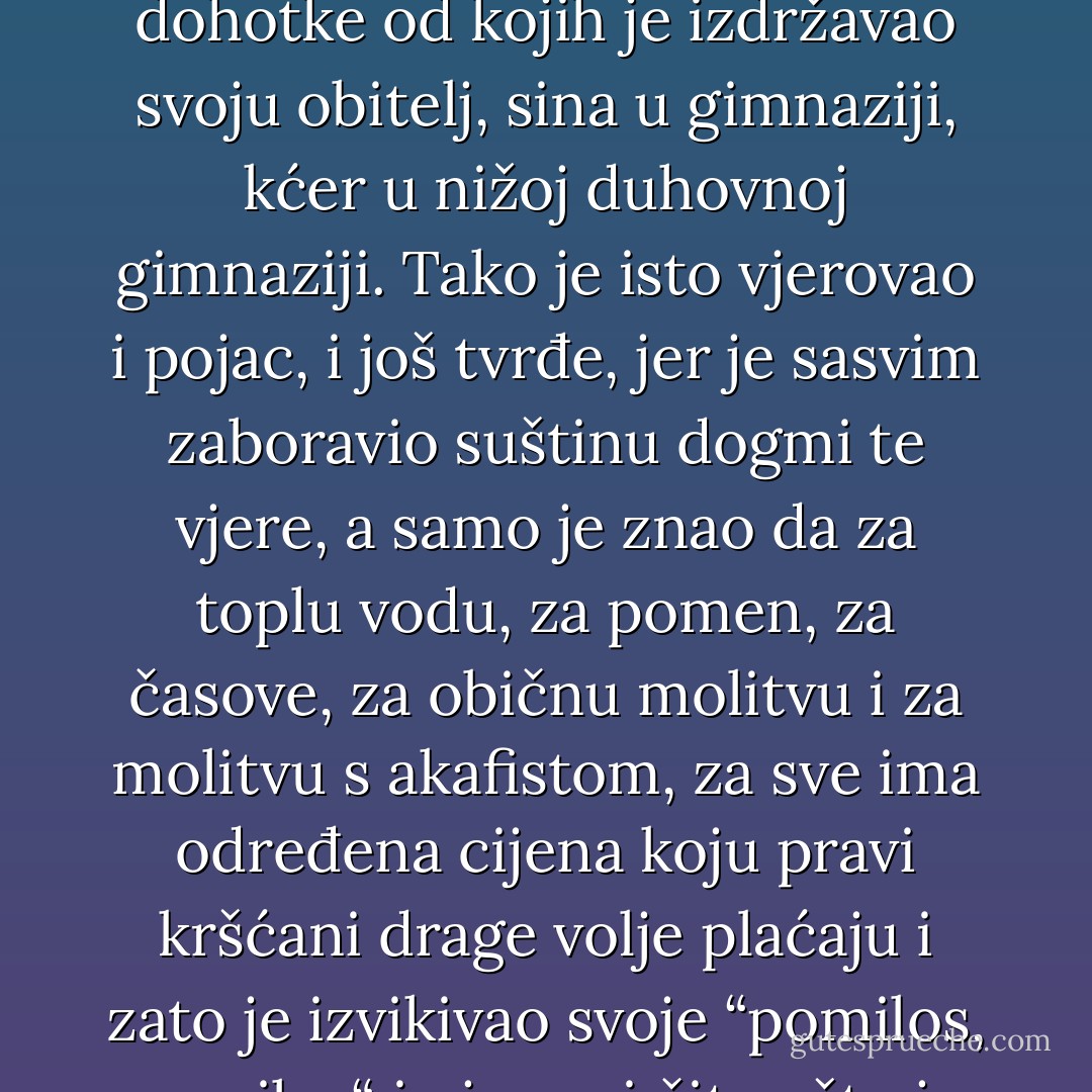 Svećenik je mirne savjesti radio sve ono što je radio, jer je od djetinjstva bio odgojen u tom da je ovo jedina prava vjera u koju su vjerovali svi sveti ljudi koji su nekad živjeli, a sada vjeruju duhovne i svjetovne starješine. Nije on vjerovao u to da je od kruha postalo tijelo, da je duši na korist kad on izgovara mnogo riječi ili da je zaista pojeo komadićak boga – u to se ne može vjerovati – nego je vjerovao u to da treba vjerovati u tu vjeru. A glavno, u toj ga je vjeri učvršćivalo što je za vršenje službe u toj vjeri dobivao već osamnaest godina dohotke od kojih je izdržavao svoju obitelj, sina u gimnaziji, kćer u nižoj duhovnoj gimnaziji. Tako je isto vjerovao i pojac, i još tvrđe, jer je sasvim zaboravio suštinu dogmi te vjere, a samo je znao da za toplu vodu, za pomen, za časove, za običnu molitvu i za molitvu s akafistom, za sve ima određena cijena koju pravi kršćani drage volje plaćaju i zato je izvikivao svoje “pomilos, pomilos“ i pjevao i čitao što je određeno s takvim mirnim uvjerenjem kako je potrebno onda kad ljudi prodaju drva, brašno, krumpir. A upravitelj tamnice i nadglednici – ako i nisu nikad znali ni pronicali u ono o čemu se sastoje dogme te vere i što je značilo sve ono što se izvršavalo u crkvi – vjerovali su da svakako treba vjerovati u tu vjeru, je viša vlast i sam car vjeruju u nju. Osim toga su, doduše mutno (nikako ne bi znali razjasniti kako to biva), osjećali da ta vjera opravdava njihovu okrutnu službu. - Leo Tolstoy