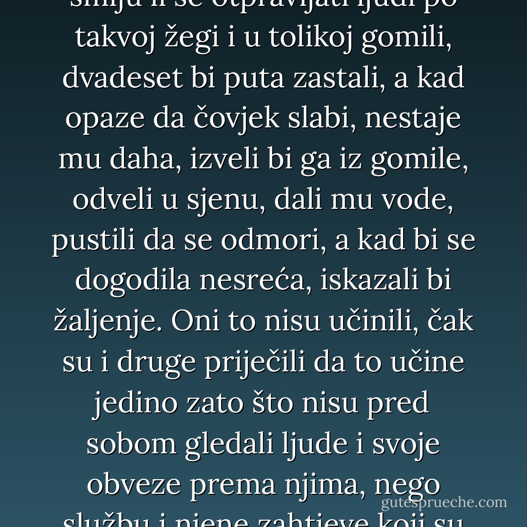 „Sve je to nastalo otud“ – mislio je Nehljudov – „što svi ti ljudi – gubernatori, nadzornici, policijski pristavi, redari – misle da na svijetu ima takvih položaja na kojima nije neophodno ljudski se odnositi prema ljudima. Ta svi ti ljudi – i Maslenikov, i nadzornik, i oficiri pratioci – svi oni, da nisu gubernatori, nadzornici, oficiri, dvadeset bi puta razmislili smiju li se otpravljati ljudi po takvoj žegi i u tolikoj gomili, dvadeset bi puta zastali, a kad opaze da čovjek slabi, nestaje mu daha, izveli bi ga iz gomile, odveli u sjenu, dali mu vode, pustili da se odmori, a kad bi se dogodila nesreća, iskazali bi žaljenje. Oni to nisu učinili, čak su i druge priječili da to učine jedino zato što nisu pred sobom gledali ljude i svoje obveze prema njima, nego službu i njene zahtjeve koji su im bili značajniji nego zahtjevi ljudskih odnosa. „U tome je sve“ – mislio je Nehljudov- „Ako se može ustvrditi da bi išta bilo važnije nego osjećaj čovjekoljublja, makar i na jedan sat, i makar u jednom jedinom , izuzetnom slučaju, onda nema zločina koji se ne bi smio izvršiti nad ljudima bez osjećaja krivice. - Leo Tolstoy