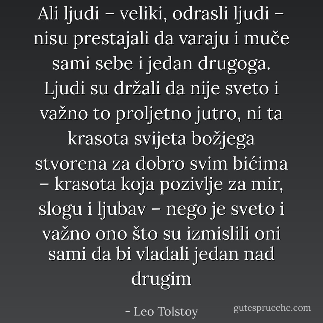Ali ljudi – veliki, odrasli ljudi – nisu prestajali da varaju i muče sami sebe i jedan drugoga. Ljudi su držali da nije sveto i važno to proljetno jutro, ni ta krasota svijeta božjega stvorena za dobro svim bićima – krasota koja pozivlje za mir, slogu i ljubav – nego je sveto i važno ono što su izmislili oni sami da bi vladali jedan nad drugim - Leo Tolstoy
