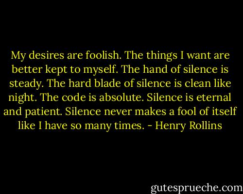 My desires are foolish. The things I want are better kept to myself. The hand of silence is steady. The hard blade of silence is clean like night. The code is absolute. Silence is eternal and patient. Silence never makes a fool of itself like I have so many times. - Henry Rollins