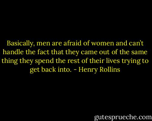 Basically, men are afraid of women and can’t handle the fact that they came out of the same thing they spend the rest of their lives trying to get back into. - Henry Rollins