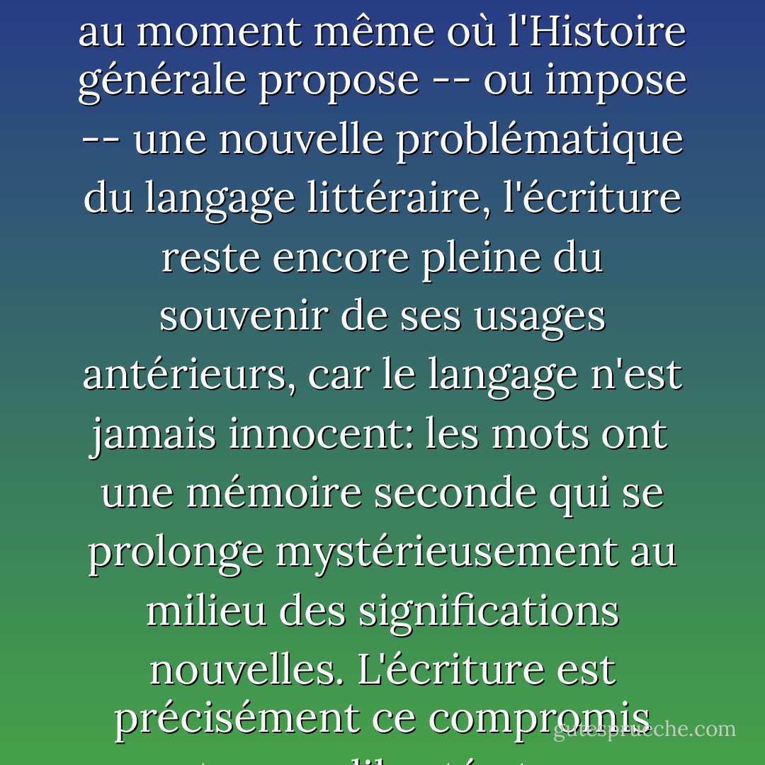 C'est sous la pression de l'Histoire et de la tradition, que s'établissent les écritures possibles d'un écrivain donné: il y a une Histoire de l'écriture; mais cette Histoire est double: au moment même où l'Histoire générale propose -- ou impose -- une nouvelle problématique du langage littéraire, l'écriture reste encore pleine du souvenir de ses usages antérieurs, car le langage n'est jamais innocent: les mots ont une mémoire seconde qui se prolonge mystérieusement au milieu des significations nouvelles. L'écriture est précisément ce compromis entre une liberté et une souvenir, elle est cette liberté souvenante qui n'est liberté que dans le geste du choix, mais déja plus dans sa durée. - Roland Barthes