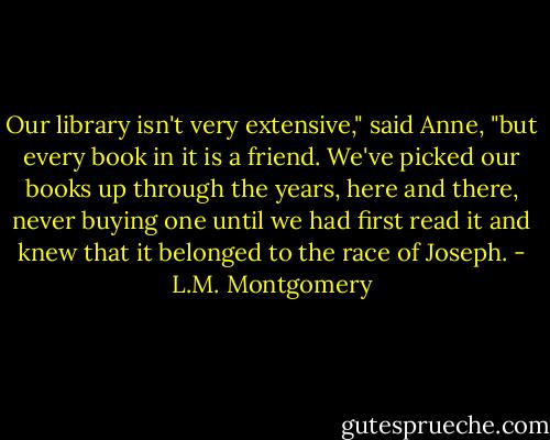 Our library isn't very extensive," said Anne, "but every book in it is a friend. We've picked our books up through the years, here and there, never buying one until we had first read it and knew that it belonged to the race of Joseph. - L.M. Montgomery