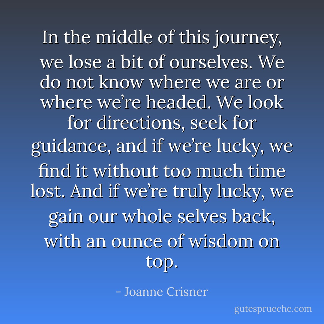 In the middle of this journey, we lose a bit of ourselves. We do not know where we are or where we’re headed. We look for directions, seek for guidance, and if we’re lucky, we find it without too much time lost. And if we’re truly lucky, we gain our whole selves back, with an ounce of wisdom on top. - Joanne Crisner