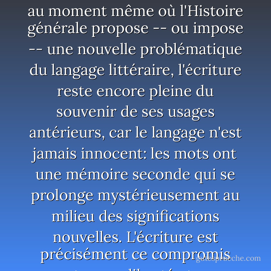 C'est sous la pression de l'Histoire et de la tradition, que s'établissent les écritures possibles d'un écrivain donné: il y a une Histoire de l'écriture; mais cette Histoire est double: au moment même où l'Histoire générale propose -- ou impose -- une nouvelle problématique du langage littéraire, l'écriture reste encore pleine du souvenir de ses usages antérieurs, car le langage n'est jamais innocent: les mots ont une mémoire seconde qui se prolonge mystérieusement au milieu des significations nouvelles. L'écriture est précisément ce compromis entre une liberté et un souvenir, elle est cette liberté souvenante qui n'est liberté que dans le geste du choix, mais déja plus dans sa durée. - Roland Barthes