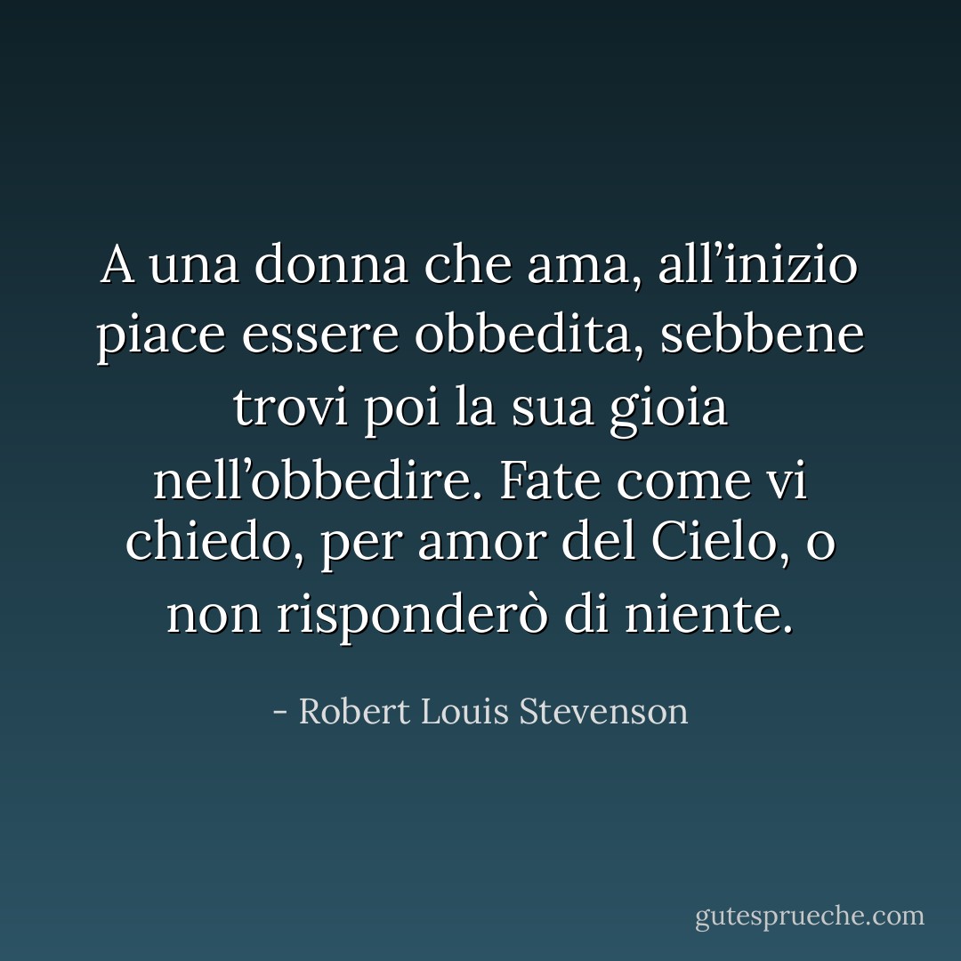 A una donna che ama, all’inizio piace essere obbedita, sebbene trovi poi la sua gioia nell’obbedire. Fate come vi chiedo, per amor del Cielo, o non risponderò di niente. - Robert Louis Stevenson
