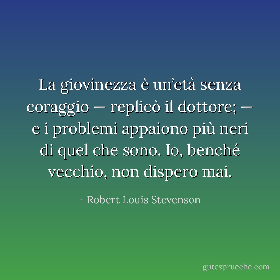 La giovinezza è un’età senza coraggio — replicò il dottore; — e i problemi appaiono più neri di quel che sono. Io, benché vecchio, non dispero mai. - Robert Louis Stevenson