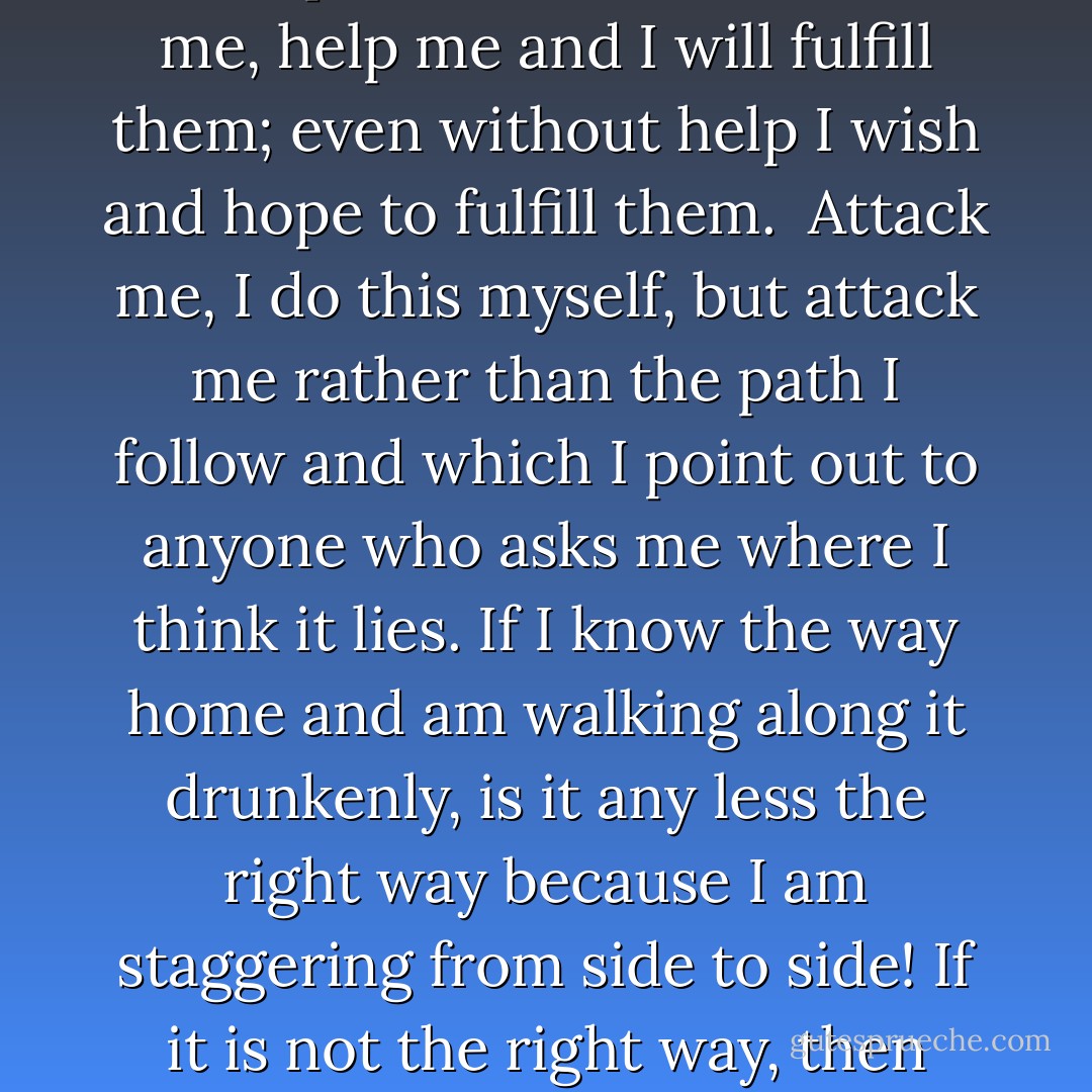 Not in order to justify, but simply in order to explain my lack of consistency, I say: Look at my present life and then at my former life, and you will see that I do attempt to carry them out. It is true that I have not fulfilled one thousandth part of them [Christian precepts], and I am ashamed of this, but I have failed to fulfill them not because I did not wish to, but because I was unable to. Teach me how to escape from the net of temptations that surrounds me, help me and I will fulfill them; even without help I wish and hope to fulfill them.<br /><br />Attack me, I do this myself, but attack me rather than the path I follow and which I point out to anyone who asks me where I think it lies. If I know the way home and am walking along it drunkenly, is it any less the right way because I am staggering from side to side! If it is not the right way, then show me another way; but if I stagger and lose the way, you must help me, you must keep me on the true path, just as I am ready to support you. Do not mislead me, do not be glad that I have got lost, do not shout out joyfully: “Look at him! He said he was going home, but there he is crawling into a bog!” No, do not gloat, but give me your help and support. - Leo Tolstoy