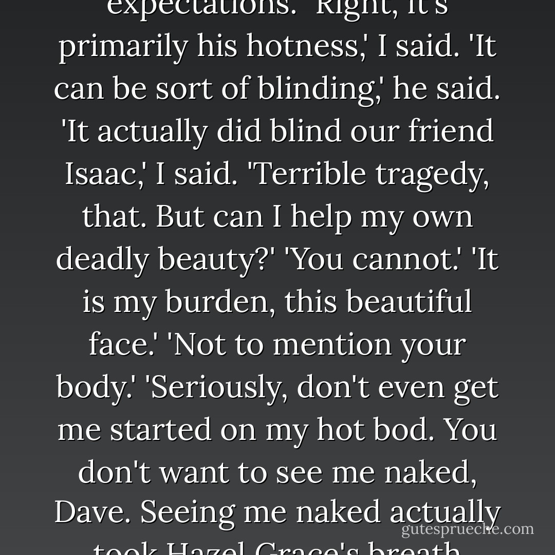 It's just that most really good-looking people are stupid, so I exceed expectations.'<br />'Right, it's primarily his hotness,' I said.<br />'It can be sort of blinding,' he said.<br />'It actually did blind our friend Isaac,' I said.<br />'Terrible tragedy, that. But can I help my own deadly beauty?'<br />'You cannot.'<br />'It is my burden, this beautiful face.'<br />'Not to mention your body.'<br />'Seriously, don't even get me started on my hot bod. You don't want to see me naked, Dave. Seeing me naked actually took Hazel Grace's breath away,' he said, nodding toward the oxygen tank. - John Green