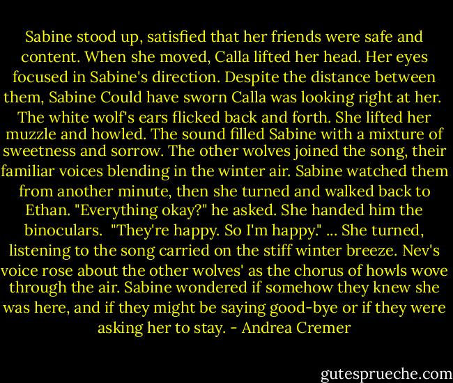 Sabine stood up, satisfied that her friends were safe and content. When she moved, Calla lifted her head. Her eyes focused in Sabine's direction. Despite the distance between them, Sabine Could have sworn Calla was looking right at her. <br />The white wolf's ears flicked back and forth. She lifted her muzzle and howled. The sound filled Sabine with a mixture of sweetness and sorrow. The other wolves joined the song, their familiar voices blending in the winter air. Sabine watched them from another minute, then she turned and walked back to Ethan.<br />"Everything okay?" he asked.<br />She handed him the binoculars. <br />"They're happy. So I'm happy." ... She turned, listening to the song carried on the stiff winter breeze. Nev's voice rose about the other wolves' as the chorus of howls wove through the air. Sabine wondered if somehow they knew she was here, and if they might be saying good-bye or if they were asking her to stay. - Andrea Cremer