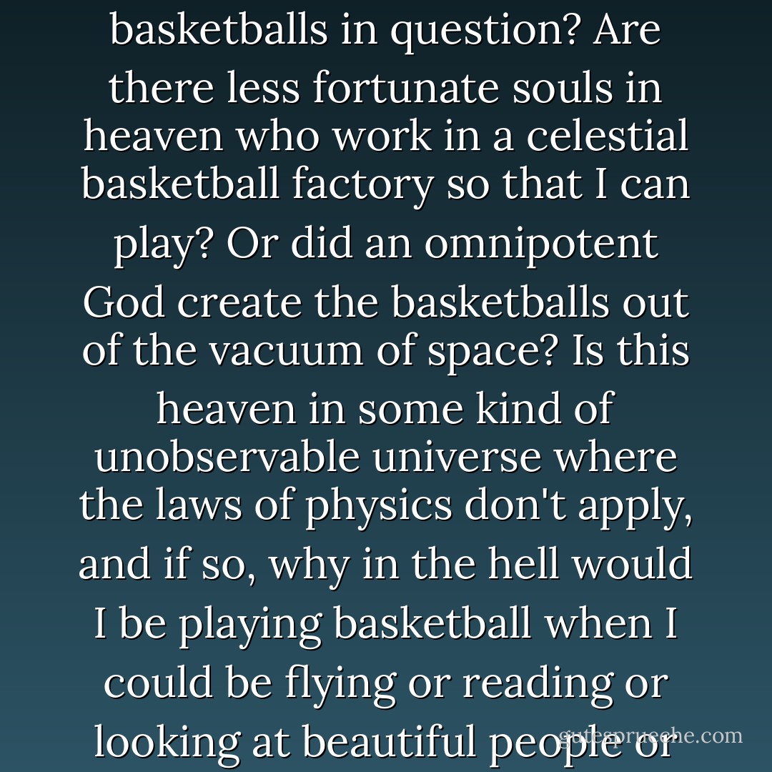 I imagined the Augustus Waters analysis of that comment: If I am playing basketball in heaven, does that imply a physical location of a heaven containing physical basketballs? Who makes the basketballs in question? Are there less fortunate souls in heaven who work in a celestial basketball factory so that I can play? Or did an omnipotent God create the basketballs out of the vacuum of space? Is this heaven in some kind of unobservable universe where the laws of physics don't apply, and if so, why in the hell would I be playing basketball when I could be flying or reading or looking at beautiful people or something else I actually enjoy? It's almost as if the way you imagine my dead self says more about you than either the person I was or whatever I am now. - John Green