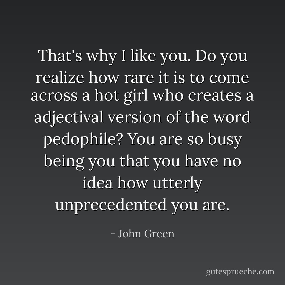 That's why I like you. Do you realize how rare it is to come across a hot girl who creates a adjectival version of the word pedophile? You are so busy being you that you have no idea how utterly unprecedented you are. - John Green
