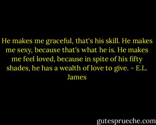He makes me graceful, that's his skill. He makes me sexy, because that's what he is. He makes me feel loved, because in spite of his fifty shades, he has a wealth of love to give. - E.L. James