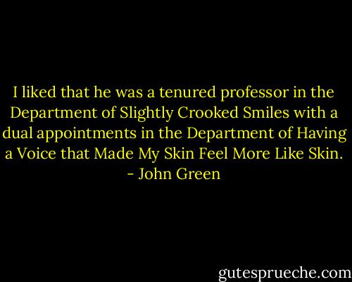I liked that he was a tenured professor in the Department of Slightly Crooked Smiles with a dual appointments in the Department of Having a Voice that Made My Skin Feel More Like Skin. - John Green