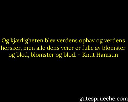 Og kjærligheten blev verdens ophav og verdens hersker, men alle dens veier er fulle av blomster og blod, blomster og blod. - Knut Hamsun