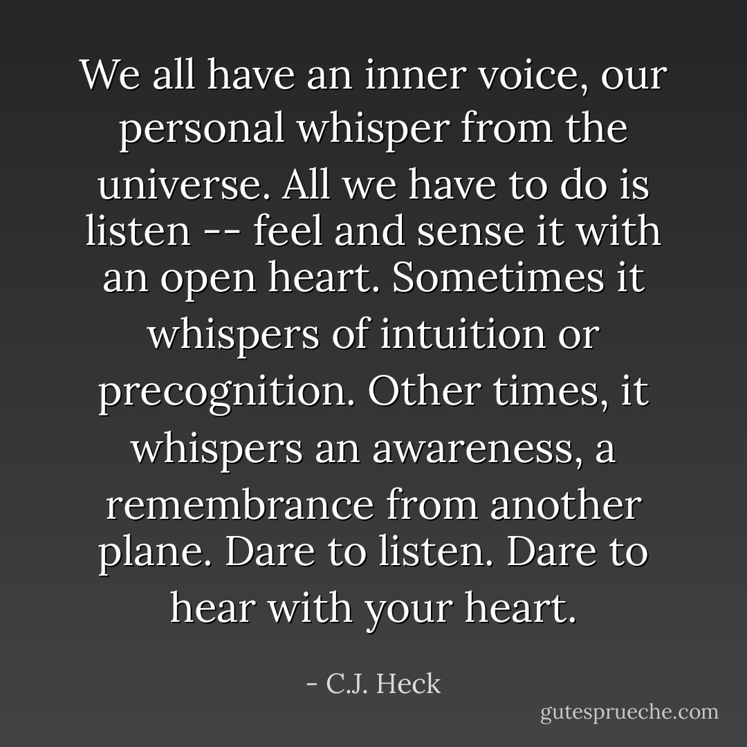 We all have an inner voice, our personal whisper from the universe. All we have to do is listen -- feel and sense it with an open heart. Sometimes it whispers of intuition or precognition. Other times, it whispers an awareness, a remembrance from another plane. Dare to listen. Dare to hear with your heart. - C.J. Heck