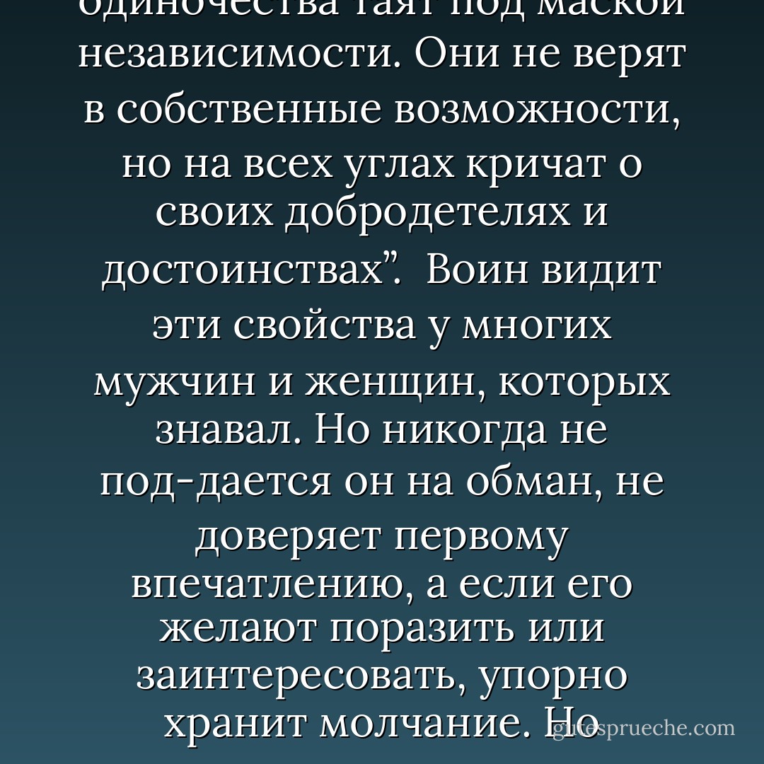 Странно, - рассуждает сам с собой воин света. - Мне встречалось такое множество лю-дей, которые при первой же возможности стремились показать себя с самой дурной сто-роны. За воинственным напором они прячут внутреннюю силу; страх одиночества таят под маской независимости. Они не верят в собственные возможности, но на всех углах кричат о своих добродетелях и достоинствах”. <br />Воин видит эти свойства у многих мужчин и женщин, которых знавал. Но никогда не под-дается он на обман, не доверяет первому впечатлению, а если его желают поразить или заинтересовать, упорно хранит молчание. Но неизменно пользуется он всяким удобным случаем, чтобы исправить свои недостатки, ибо как в зеркале видит себя в других людях. <br />Воин всегда открыт для того, чтобы учиться чему-либо новому. - Paulo Coelho