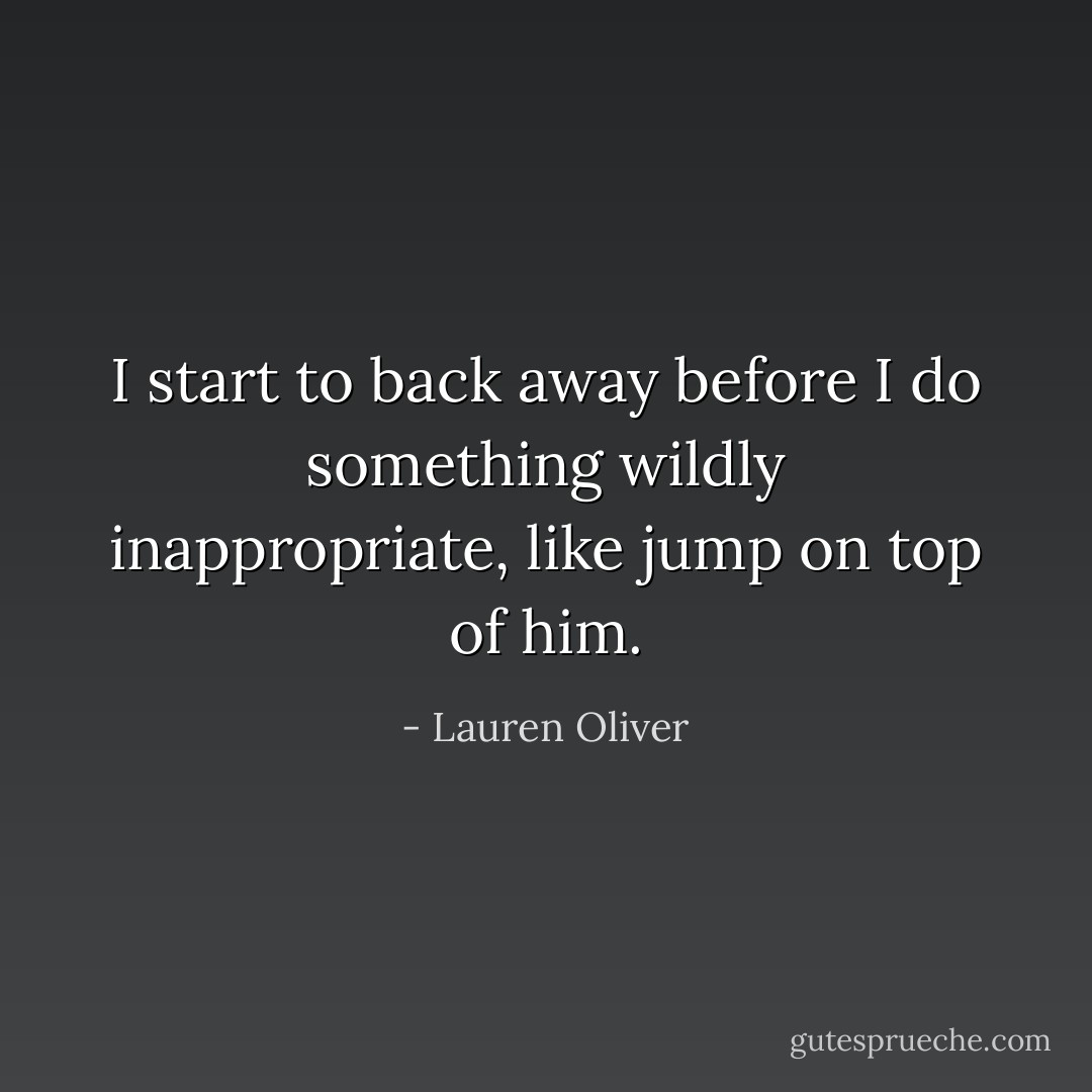 I start to back away before I do something wildly inappropriate, like jump on top of him. - Lauren Oliver