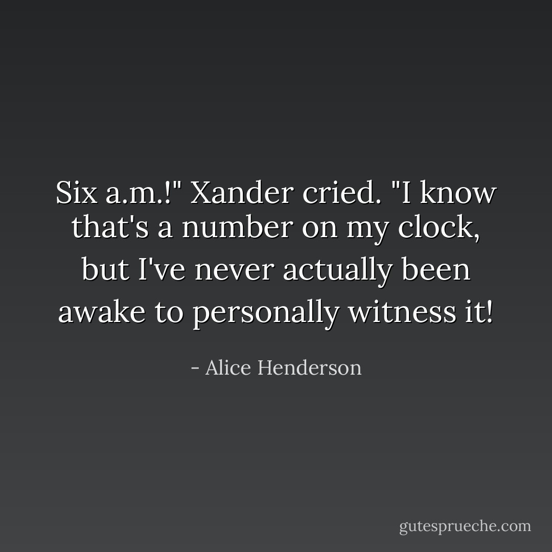 Six a.m.!" Xander cried. "I know that's a number on my clock, but I've never actually been awake to personally witness it! - Alice Henderson