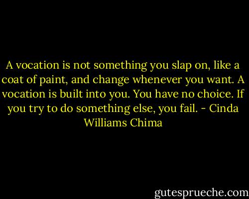 A vocation is not something you slap on, like a coat of paint, and change whenever you want. A vocation is built into you. You have no choice. If you try to do something else, you fail. - Cinda Williams Chima