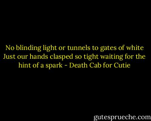 No blinding light or tunnels to gates of white<br />Just our hands clasped so tight waiting for the hint of a spark - Death Cab for Cutie
