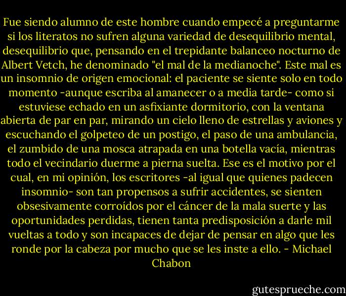 Fue siendo alumno de este hombre cuando empecé a preguntarme si los literatos no sufren alguna variedad de desequilibrio mental, desequilibrio que, pensando en el trepidante balanceo nocturno de Albert Vetch, he denominado "el mal de la medianoche". Este mal es un insomnio de origen emocional: el paciente se siente solo en todo momento -aunque escriba al amanecer o a media tarde- como si estuviese echado en un asfixiante dormitorio, con la ventana abierta de par en par, mirando un cielo lleno de estrellas y aviones y escuchando el golpeteo de un postigo, el paso de una ambulancia, el zumbido de una mosca atrapada en una botella vacía, mientras todo el vecindario duerme a pierna suelta. Ese es el motivo por el cual, en mi opinión, los escritores -al igual que quienes padecen insomnio- son tan propensos a sufrir accidentes, se sienten obsesivamente corroídos por el cáncer de la mala suerte y las oportunidades perdidas, tienen tanta predisposición a darle mil vueltas a todo y son incapaces de dejar de pensar en algo que les ronde por la cabeza por mucho que se les inste a ello. - Michael Chabon