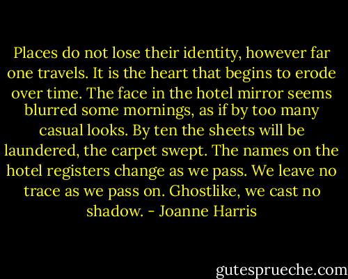 Places do not lose their identity, however far one travels. It is the heart that begins to erode over time. The face in the hotel mirror seems blurred some mornings, as if by too many casual looks. By ten the sheets will be laundered, the carpet swept. The names on the hotel registers change as we pass. We leave no trace as we pass on. Ghostlike, we cast no shadow. - Joanne Harris