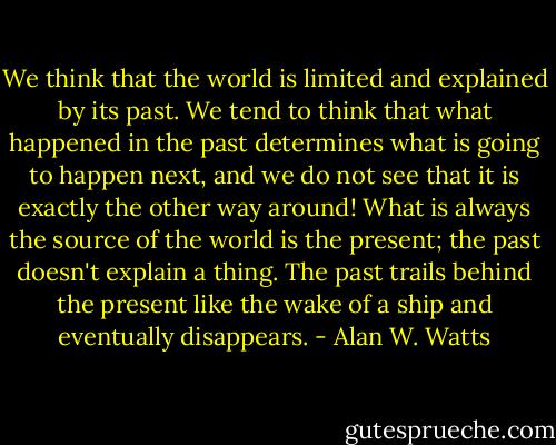 We think that the world is limited and explained by its past. We tend to think that what happened in the past determines what is going to happen next, and we do not see that it is exactly the other way around! What is always the source of the world is the present; the past doesn't explain a thing. The past trails behind the present like the wake of a ship and eventually disappears. - Alan W. Watts