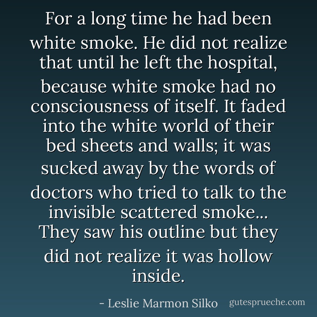 For a long time he had been white smoke. He did not realize that until he left the hospital, because white smoke had no consciousness of itself. It faded into the white world of their bed sheets and walls; it was sucked away by the words of doctors who tried to talk to the invisible scattered smoke... They saw his outline but they did not realize it was hollow inside. - Leslie Marmon Silko