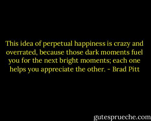 This idea of perpetual happiness is crazy and overrated, because those dark moments fuel you for the next bright moments; each one helps you appreciate the other. - Brad Pitt