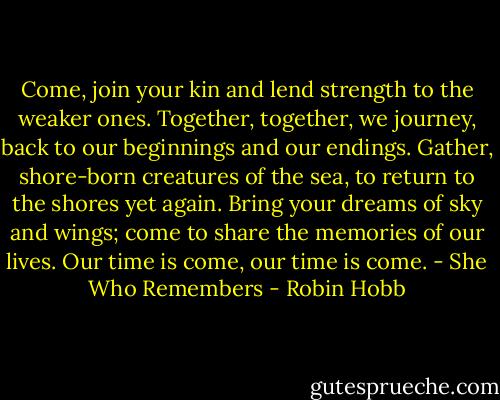 Come, join your kin and lend strength to the weaker ones. Together, together, we journey, back to our beginnings and our endings. Gather, shore-born creatures of the sea, to return to the shores yet again. Bring your dreams of sky and wings; come to share the memories of our lives. Our time is come, our time is come. - She Who Remembers - Robin Hobb