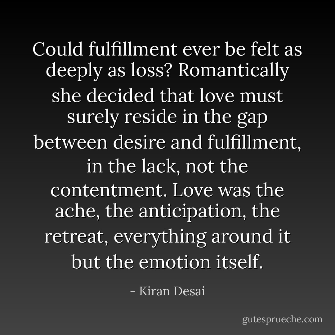 Could fulfillment ever be felt as deeply as loss? Romantically she decided that love must surely reside in the gap between desire and fulfillment, in the lack, not the contentment. Love was the ache, the anticipation, the retreat, everything around it but the emotion itself. - Kiran Desai