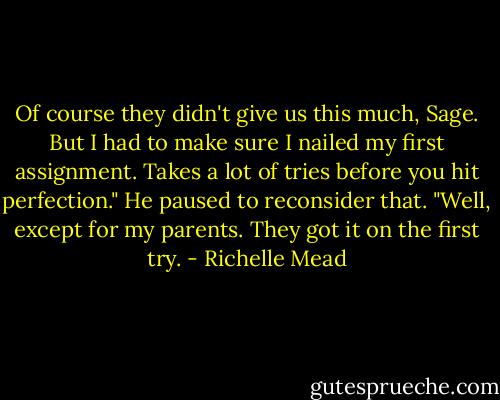 Of course they didn't give us this much, Sage. But I had to make sure I nailed my first assignment. Takes a lot of tries before you hit perfection." He paused to reconsider that. "Well, except for my parents. They got it on the first try. - Richelle Mead