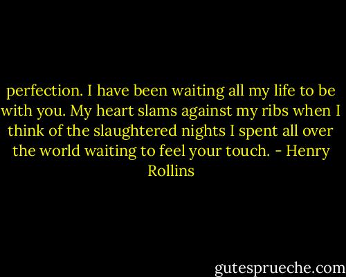 perfection. I have been waiting all my life to be with you. My heart slams against my ribs when I think of the slaughtered nights I spent all over the world waiting to feel your touch. - Henry Rollins