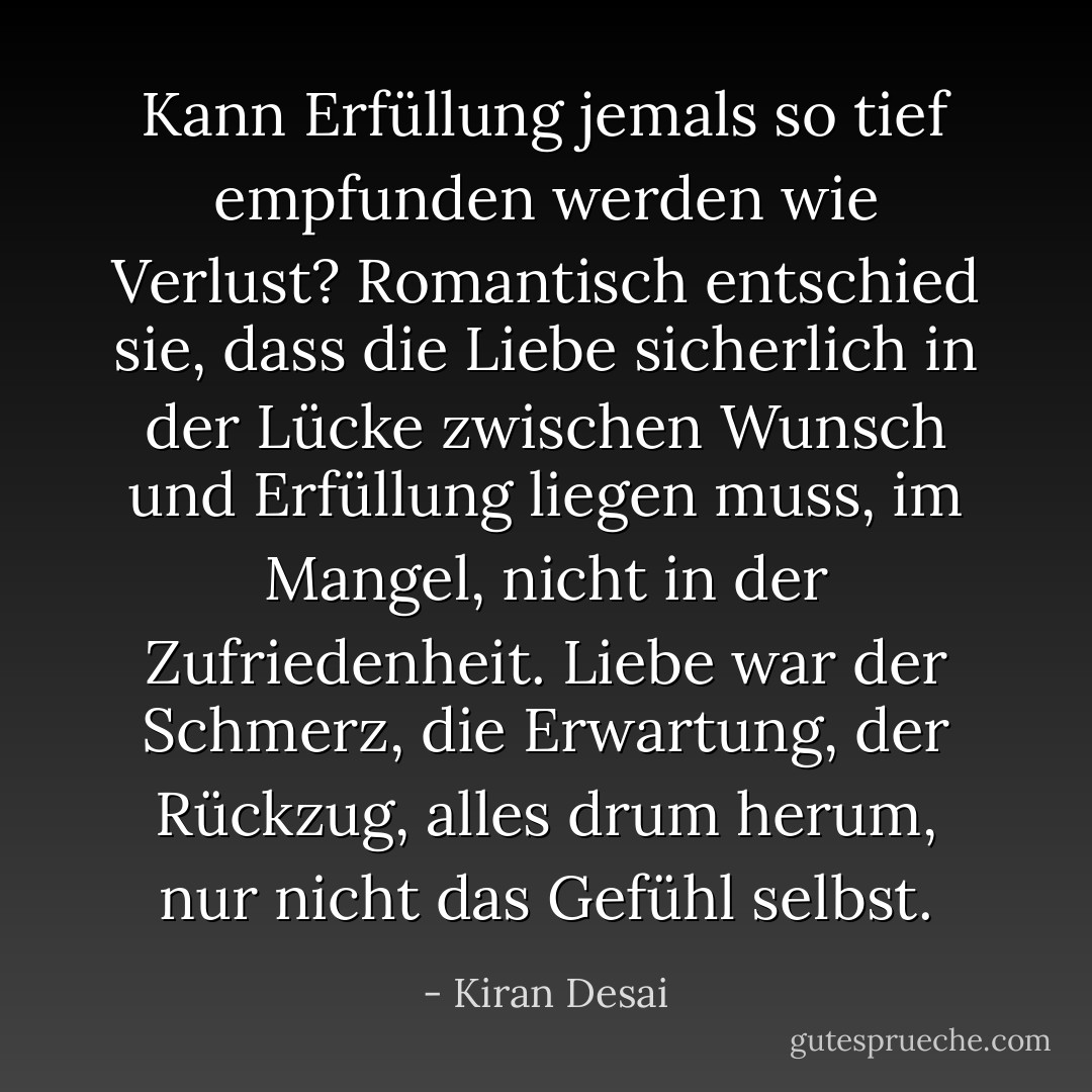 Kann Erfüllung jemals so tief empfunden werden wie Verlust? Romantisch entschied sie, dass die Liebe sicherlich in der Lücke zwischen Wunsch und Erfüllung liegen muss, im Mangel, nicht in der Zufriedenheit. Liebe war der Schmerz, die Erwartung, der Rückzug, alles drum herum, nur nicht das Gefühl selbst. - Kiran Desai<