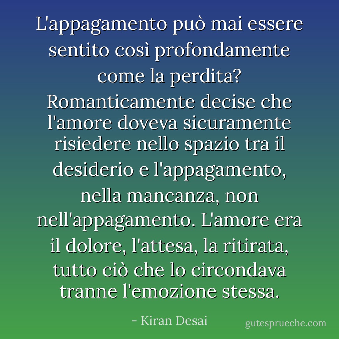 L'appagamento può mai essere sentito così profondamente come la perdita? Romanticamente decise che l'amore doveva sicuramente risiedere nello spazio tra il desiderio e l'appagamento, nella mancanza, non nell'appagamento. L'amore era il dolore, l'attesa, la ritirata, tutto ciò che lo circondava tranne l'emozione stessa. - Kiran Desai