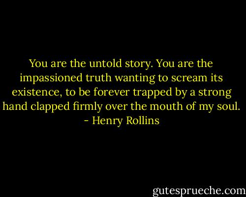You are the untold story. You are the impassioned truth wanting to scream its existence, to be forever trapped by a strong hand clapped firmly over the mouth of my soul. - Henry Rollins