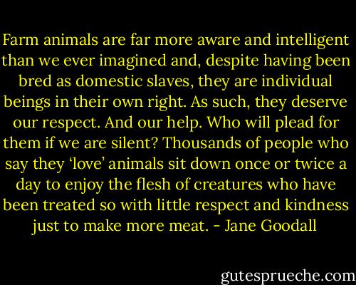 Farm animals are far more aware and intelligent than we ever imagined and, despite having been bred as domestic slaves, they are individual beings in their own right. As such, they deserve our respect. And our help. Who will plead for them if we are silent? Thousands of people who say they ‘love’ animals sit down once or twice a day to enjoy the flesh of creatures who have been treated so with little respect and kindness just to make more meat. - Jane Goodall