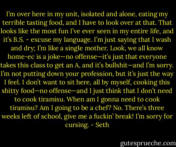 I’m over here in my unit, isolated and alone, eating my terrible tasting food, and I have to look over at that. That looks like the most fun I’ve ever seen in my entire life, and it’s B.S. - excuse my language. I’m just saying that I wash and dry; I’m like a single mother. Look, we all know home-ec is a joke—no offense—it’s just that everyone takes this class to get an A, and it’s bullshit—and I’m sorry. I’m not putting down your profession, but it’s just the way I feel. I don’t want to sit here, all by myself, cooking this shitty food—no offense—and I just think that I don’t need to cook tiramisu. When am I gonna need to cook tiramisu? Am I going to be a chef? No. There’s three weeks left of school, give me a fuckin’ break! I’m sorry for cursing. - Seth